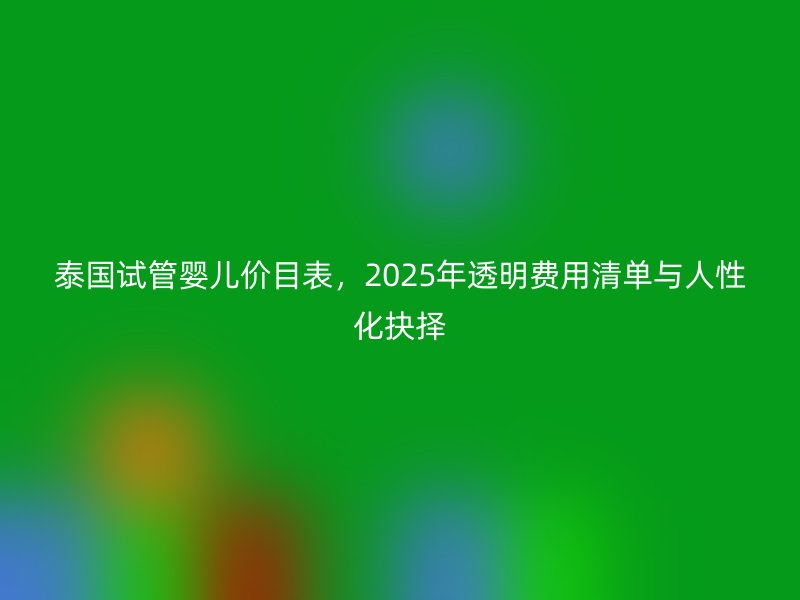 泰国试管婴儿价目表，2025年透明费用清单与人性化抉择
