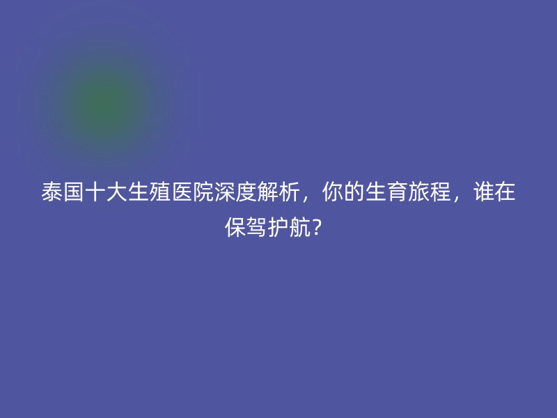泰国十大生殖医院深度解析,你的生育旅程,谁在保驾护航?
