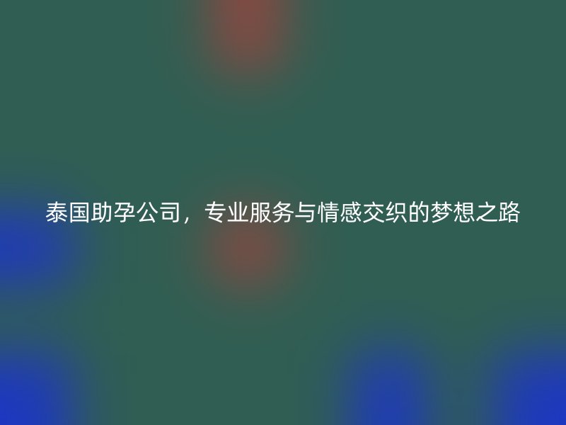泰国助孕公司，专业服务与情感交织的梦想之路