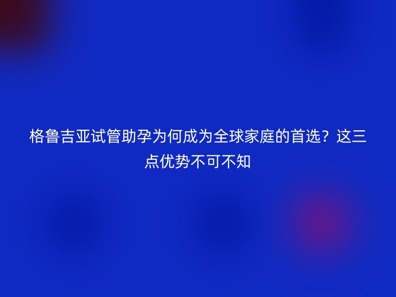 格鲁吉亚试管助孕为何成为全球家庭的首选？这三点优势不可不知