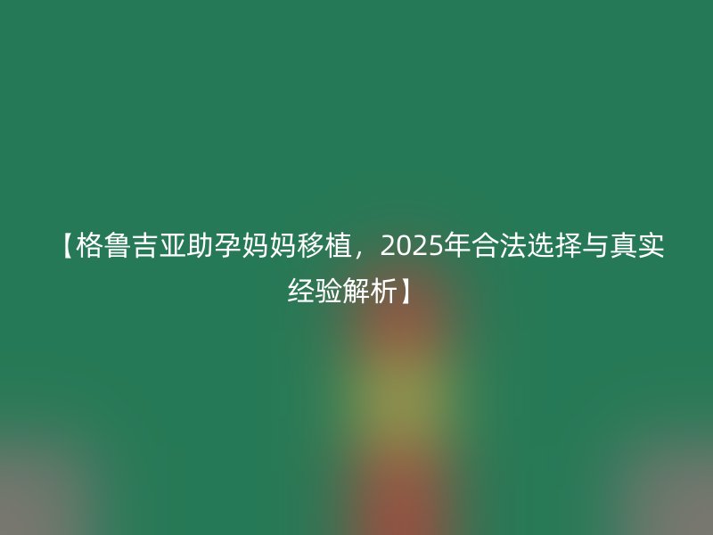 【格鲁吉亚助孕妈妈移植，2025年合法选择与真实经验解析】