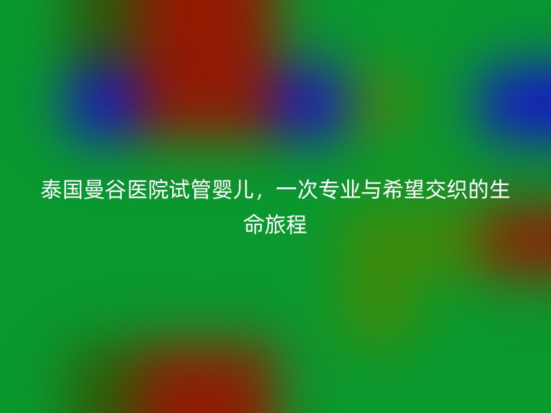泰国曼谷医院试管婴儿，一次专业与希望交织的生命旅程