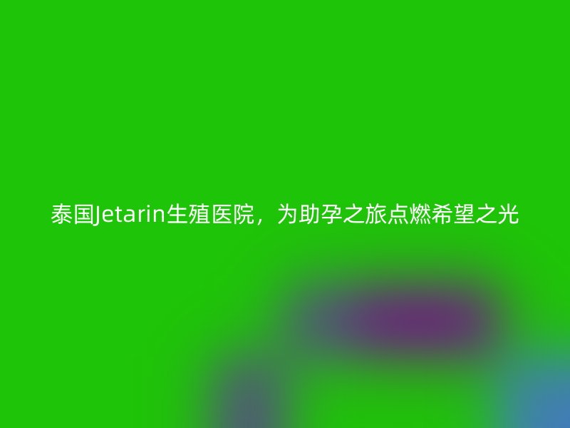 泰国Jetarin生殖医院，为助孕之旅点燃希望之光