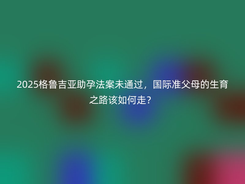 2025格鲁吉亚助孕法案未通过,国际准父母的生育之路该如何走?