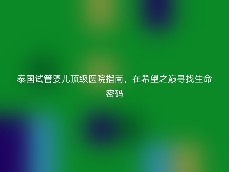 泰国试管婴儿顶级医院指南，在希望之巅寻找生命密码