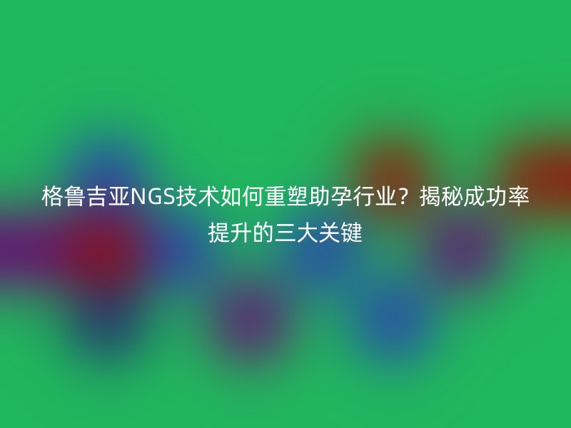 格鲁吉亚NGS技术如何重塑助孕行业？揭秘成功率提升的三大关键